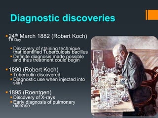 Diagnostic discoveries
24th March 1882 (Robert Koch)
TB Day
 Discovery of staining technique
that identified Tuberculosis bacillus
 Definite diagnosis made possible
and thus treatment could begin
1890 (Robert Koch)
 Tuberculin discovered
 Diagnostic use when injected into
skin
1895 (Roentgen)
 Discovery of X-rays
 Early diagnosis of pulmonary
disease
 