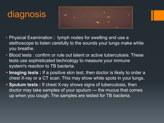 diagnosis
• Physical Examination : lymph nodes for swelling and use a
stethoscope to listen carefully to the sounds your lungs make while
you breathe.
• Blood tests : confirm or rule out latent or active tuberculosis. These
tests use sophisticated technology to measure your immune
system's reaction to TB bacteria.
 Imaging tests : If a positive skin test, then doctor is likely to order a
chest X-ray or a CT scan. This may show white spots in your lungs.
 Sputum tests : If chest X-ray shows signs of tuberculosis, then
doctor may take samples of your sputum — the mucus that comes
up when you cough. The samples are tested for TB bacteria.
 