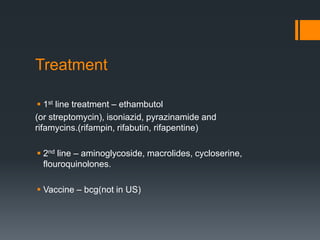 Treatment
 1st line treatment – ethambutol
(or streptomycin), isoniazid, pyrazinamide and
rifamycins.(rifampin, rifabutin, rifapentine)
 2nd line – aminoglycoside, macrolides, cycloserine,
flouroquinolones.
 Vaccine – bcg(not in US)
 
