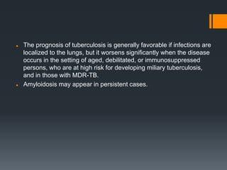  The prognosis of tuberculosis is generally favorable if infections are
localized to the lungs, but it worsens significantly when the disease
occurs in the setting of aged, debilitated, or immunosuppressed
persons, who are at high risk for developing miliary tuberculosis,
and in those with MDR-TB.
 Amyloidosis may appear in persistent cases.
 