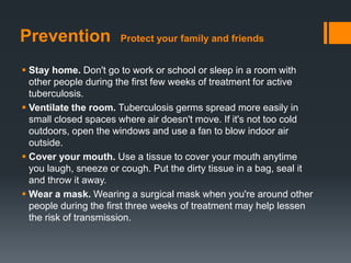 Prevention Protect your family and friends
 Stay home. Don't go to work or school or sleep in a room with
other people during the first few weeks of treatment for active
tuberculosis.
 Ventilate the room. Tuberculosis germs spread more easily in
small closed spaces where air doesn't move. If it's not too cold
outdoors, open the windows and use a fan to blow indoor air
outside.
 Cover your mouth. Use a tissue to cover your mouth anytime
you laugh, sneeze or cough. Put the dirty tissue in a bag, seal it
and throw it away.
 Wear a mask. Wearing a surgical mask when you're around other
people during the first three weeks of treatment may help lessen
the risk of transmission.
 