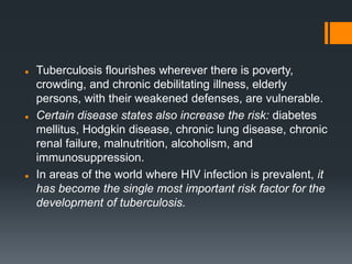  Tuberculosis flourishes wherever there is poverty,
crowding, and chronic debilitating illness, elderly
persons, with their weakened defenses, are vulnerable.
 Certain disease states also increase the risk: diabetes
mellitus, Hodgkin disease, chronic lung disease, chronic
renal failure, malnutrition, alcoholism, and
immunosuppression.
 In areas of the world where HIV infection is prevalent, it
has become the single most important risk factor for the
development of tuberculosis.
 