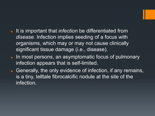  It is important that infection be differentiated from
disease. Infection implies seeding of a focus with
organisms, which may or may not cause clinically
significant tissue damage (i.e., disease).
 In most persons, an asymptomatic focus of pulmonary
infection appears that is self-limited.
 Generally, the only evidence of infection, if any remains,
is a tiny, telltale fibrocalcific nodule at the site of the
infection.
 