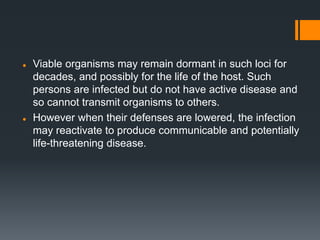  Viable organisms may remain dormant in such loci for
decades, and possibly for the life of the host. Such
persons are infected but do not have active disease and
so cannot transmit organisms to others.
 However when their defenses are lowered, the infection
may reactivate to produce communicable and potentially
life-threatening disease.
 
