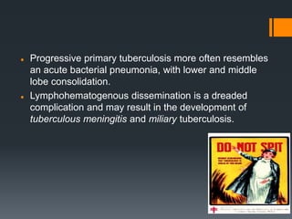  Progressive primary tuberculosis more often resembles
an acute bacterial pneumonia, with lower and middle
lobe consolidation.
 Lymphohematogenous dissemination is a dreaded
complication and may result in the development of
tuberculous meningitis and miliary tuberculosis.
 