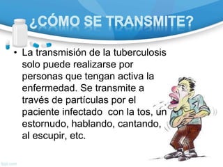 • La transmisión de la tuberculosis
solo puede realizarse por
personas que tengan activa la
enfermedad. Se transmite a
través de partículas por el
paciente infectado con la tos, un
estornudo, hablando, cantando,
al escupir, etc.
 