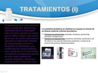 El tratamiento de la tuberculosis es
largo y complicado, pero es muy
importante tomar la medicación
todos los días y durante los meses
que el médico indique. Hay mucha
gente que, en cuanto nota mejoría,
abandona el tratamiento. Muchas
de esas personas volverán a
desarrollar la enfermedad; y es
posible que las nuevas bacterias
sean resistentes a los tratamientos
.La adhesión al tratamiento durante
los seis meses supone una
curación completa, y disminuye
enormemente el riesgo de recaer.
 