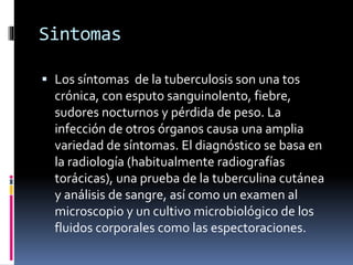 Sintomas
 Los síntomas de la tuberculosis son una tos
crónica, con esputo sanguinolento, fiebre,
sudores nocturnos y pérdida de peso. La
infección de otros órganos causa una amplia
variedad de síntomas. El diagnóstico se basa en
la radiología (habitualmente radiografías
torácicas), una prueba de la tuberculina cutánea
y análisis de sangre, así como un examen al
microscopio y un cultivo microbiológico de los
fluidos corporales como las espectoraciones.
 