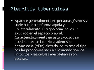Pleuritis tuberculosa
 Aparece generalmente en personas jóvenes y
suele hacerlo de forma aguda y
unilateralmente. El signo principal es un
exudado en el espacio pleural.
Característicamente en este exudado se
puede detectar la enzima adenosin-
desaminasa (ADA) elevada. Asimismo el tipo
celular predominante en el exudado son los
linfocitos y las células mesoteliales son
escasas.
 