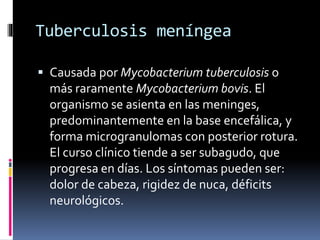 Tuberculosis meníngea
 Causada por Mycobacterium tuberculosis o
más raramente Mycobacterium bovis. El
organismo se asienta en las meninges,
predominantemente en la base encefálica, y
forma microgranulomas con posterior rotura.
El curso clínico tiende a ser subagudo, que
progresa en días. Los síntomas pueden ser:
dolor de cabeza, rigidez de nuca, déficits
neurológicos.
 