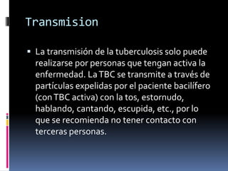 Transmision
 La transmisión de la tuberculosis solo puede
realizarse por personas que tengan activa la
enfermedad. LaTBC se transmite a través de
partículas expelidas por el paciente bacilífero
(conTBC activa) con la tos, estornudo,
hablando, cantando, escupida, etc., por lo
que se recomienda no tener contacto con
terceras personas.
 