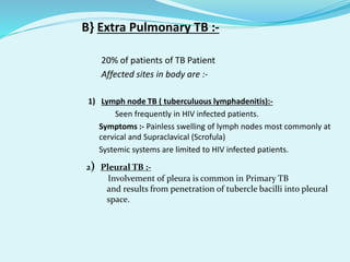 B} Extra Pulmonary TB :-
• 20% of patients of TB Patient
• Affected sites in body are :-
1) Lymph node TB ( tuberculuous lymphadenitis):-
• Seen frequently in HIV infected patients.
• Symptoms :- Painless swelling of lymph nodes most commonly at
cervical and Supraclavical (Scrofula)
• Systemic systems are limited to HIV infected patients.
•
2) Pleural TB :-
Involvement of pleura is common in Primary TB
and results from penetration of tubercle bacilli into pleural
space.
 