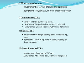  Involvement of larynx, pharynx and epiglottis.
 Symptoms :- Dysphagia, chronic productive cough
3) TB of Upper airways :-
4) Genitourinary TB :-
• 15% of all Extra pulmonary cases.
• Any part of the genitourinary tract get infected.
• Symptoms :- Urinary frequency, Dysuria, Hematuria.
5) Skeletal TB :-
• Involvement of weight bearing parts like spine, hip,
knee.
• Symptoms :- Pain in hip joints n knees, swelling of
knees, trauma.
6) Gastrointestinal TB :-
• Involvement of any part of GI Tract.
• Symptoms :- Abdominal pain, diarrhea, weight loss
 