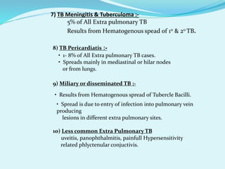 7) TB Meningitis & Tuberculoma :-
 5% of All Extra pulmonary TB
 Results from Hematogenous spead of 10 & 20 TB.
8) TB Pericardiatis :-
• 1- 8% of All Extra pulmonary TB cases.
• Spreads mainly in mediastinal or hilar nodes
or from lungs.
9) Miliary or disseminated TB :-
• Results from Hematogenous spread of Tubercle Bacilli.
• Spread is due to entry of infection into pulmonary vein
producing
lesions in different extra pulmonary sites.
10) Less common Extra Pulmonary TB
• uveitis, panophthalmitis, painfull Hypersensitivity
related phlyctenular conjuctivis.
 