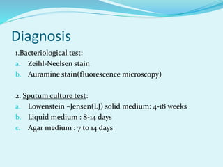 Diagnosis
1.Bacteriological test:
a. Zeihl-Neelsen stain
b. Auramine stain(fluorescence microscopy)
2. Sputum culture test:
a. Lowenstein –Jensen(LJ) solid medium: 4-18 weeks
b. Liquid medium : 8-14 days
c. Agar medium : 7 to 14 days
 