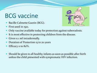 BCG vaccine
 Bacille Calmette Guerin (BCG).
 First used in 1921.
 Only vaccine available today for protection against tuberculosis.
 It is most effective in protecting children from the disease.
 Given 0.1 ml intradermally.
 Duration of Protection 15 to 20 years
 Efficacy 0 to 80%.
 Should be given to all healthy infants as soon as possible after birth
unless the child presented with symptomatic HIV infection.
 