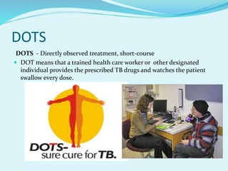 DOTS
DOTS - Directly observed treatment, short-course
 DOT means that a trained health care worker or other designated
individual provides the prescribed TB drugs and watches the patient
swallow every dose.
 