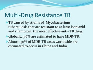 Multi-Drug Resistance TB
TB caused by strains of Mycobacterium
tuberculosis that are resistant to at least isoniazid
and rifampicin, the most effective anti- TB drug.
Globally, 3.6% are estimated to have MDR-TB.
Almost 50% of MDR-TB cases worldwide are
estimated to occur in China and India.
 