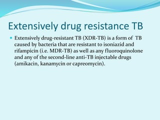 Extensively drug resistance TB
 Extensively drug-resistant TB (XDR-TB) is a form of TB
caused by bacteria that are resistant to isoniazid and
rifampicin (i.e. MDR-TB) as well as any fluoroquinolone
and any of the second-line anti-TB injectable drugs
(amikacin, kanamycin or capreomycin).
 