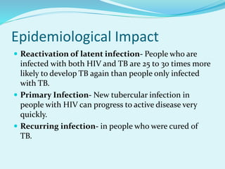 Epidemiological Impact
 Reactivation of latent infection- People who are
infected with both HIV and TB are 25 to 30 times more
likely to develop TB again than people only infected
with TB.
 Primary Infection- New tubercular infection in
people with HIV can progress to active disease very
quickly.
 Recurring infection- in people who were cured of
TB.
 
