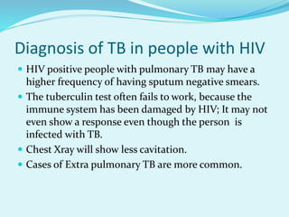 Diagnosis of TB in people with HIV
 HIV positive people with pulmonary TB may have a
higher frequency of having sputum negative smears.
 The tuberculin test often fails to work, because the
immune system has been damaged by HIV; It may not
even show a response even though the person is
infected with TB.
 Chest Xray will show less cavitation.
 Cases of Extra pulmonary TB are more common.
 