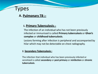 Types
A. Pulmonary TB :-
1. Primary Tuberculosis :-
The infection of an individual who has not been previously
infected or immunised is called Primary tuberculosis or Ghon’s
complex or childhood tuberculosis.
Lesions forming after infection is peripheral and accompanied by
hilar which may not be detectable on chest radiography.
2. Secondary Tuberculosis :
The infection that individual who has been previously infected or
sensitized is called secondary or post primary or reinfection or chronic
tuberculosis.
 