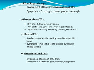3) TB of Upper airways :-
Involvement of larynx, pharynx and epiglottis.
Symptoms :- Dysphagia, chronic productive cough
4) GenitourinaryTB :-
• 15% of all Extra pulmonary cases.
• Any part of the genitourinary tract get infected.
• Symptoms :- Urinary frequency, Dysuria, Hematuria.
5) Skeletal TB :-
• Involvement of weight bearing parts like spine, hip,
knee.
• Symptoms :- Pain in hip joints n knees, swelling of
knees, trauma.
6) Gastrointestinal TB :-
Involvement of any part of GI Tract.
Symptoms :- Abdominal pain, diarrhea, weight loss
 