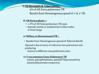 7) TB Meningitis & Tuberculoma :-
5% of All Extra pulmonary TB
Results from Hematogenousspead of 10 & 20 TB.
8) TB Pericardiatis :-
• 1- 8% of All Extra pulmonaryTB cases.
• Spreads mainly in mediastinal or hilar nodes
or from lungs.
9) Miliary ordisseminated TB :-
• Results from Hematogenous spread of Tubercle Bacilli.
•Spread isdue toentry of infection into pulmonaryvein
producing
lesions in different extrapulmonary sites.
10) Lesscommon Extra PulmonaryTB
uveitis, panophthalmitis, painfull Hypersensitivity
related phlyctenularconjuctivis.
 