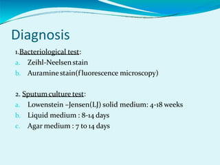 Diagnosis
1.Bacteriological test:
a. Zeihl-Neelsenstain
b. Auraminestain(f luorescence microscopy)
2. Sputumculture test:
a. Lowenstein –Jensen(LJ) solid medium: 4-18 weeks
b. Liquid medium : 8-14 days
c. Agar medium : 7 to 14 days
 