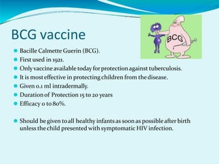 BCG vaccine
⚫ Bacille Calmette Guerin (BCG).
⚫ First used in 1921.
⚫ Onlyvaccine available today forprotectionagainst tuberculosis.
⚫ It is mosteffective in protecting children from thedisease.
⚫ Given 0.1 ml intradermally.
⚫ Durationof Protection 15 to 20 years
⚫ Efficacy 0 to 80%.
⚫ Should begiven toall healthy infantsas soonas possibleafterbirth
unless thechild presented with symptomatic HIV infection.
 