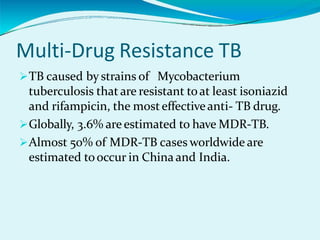 Multi-Drug Resistance TB
TB caused by strains of Mycobacterium
tuberculosis that are resistant toat least isoniazid
and rifampicin, the mosteffectiveanti- TB drug.
Globally, 3.6% are estimated to have MDR-TB.
Almost 50% of MDR-TB cases worldwide are
estimated tooccur in China and India.
 
