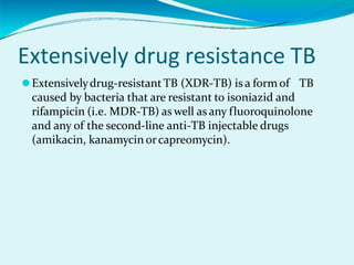 Extensively drug resistance TB
⚫Extensivelydrug-resistantTB (XDR-TB) is a form of TB
caused by bacteria that are resistant to isoniazid and
rifampicin (i.e. MDR-TB) as well as any fluoroquinolone
and any of the second-line anti-TB injectable drugs
(amikacin, kanamycin orcapreomycin).
 
