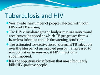 Tuberculosis and HIV
⚫Worldwide the numberof people infected with both
HIV and TB is rising.
⚫The HIV virusdamages the body’s immunesystemand
accelerates the speed at which TB progresses from a
harmless infection toa life threatening condition.
⚫Theestimated 10% activationof dormantTB infection
overthe life span of an infected person, is increased to
10% activation in one year, if HIV infection is
superimposed.
⚫It is theopputunistic infection that most frequently
kills HIV-positive people.
 