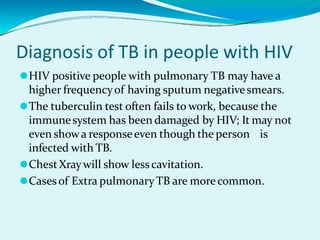 Diagnosis of TB in people with HIV
⚫HIV positive people with pulmonary TB may have a
higher frequencyof having sputum negativesmears.
⚫The tuberculin test often fails to work, because the
immunesystem has been damaged by HIV; It may not
even showa responseeven though the person is
infected with TB.
⚫ChestXraywill show lesscavitation.
⚫Casesof Extra pulmonaryTB are morecommon.
 
