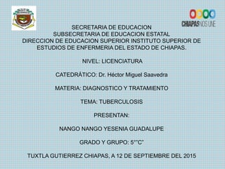 SECRETARIA DE EDUCACION
SUBSECRETARIA DE EDUCACION ESTATAL
DIRECCION DE EDUCACION SUPERIOR INSTITUTO SUPERIOR DE
ESTUDIOS DE ENFERMERIA DEL ESTADO DE CHIAPAS.
NIVEL: LICENCIATURA
CATEDRÁTICO: Dr. Héctor Miguel Saavedra
MATERIA: DIAGNOSTICO Y TRATAMIENTO
TEMA: TUBERCULOSIS
PRESENTAN:
NANGO NANGO YESENIA GUADALUPE
GRADO Y GRUPO: 5°”C”
TUXTLA GUTIERREZ CHIAPAS, A 12 DE SEPTIEMBRE DEL 2015
 