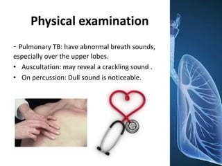 Physical examination
- Pulmonary TB: have abnormal breath sounds,
especially over the upper lobes.
• Auscultation: may reveal a crackling sound .
• On percussion: Dull sound is noticeable.
 