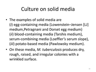 Culture on solid media
• The examples of solid media are
(i) egg-containing media (Lowenstein–Jensen [LJ]
medium,Petragnani and Dorset egg medium)
(ii) blood-containing media (Tarshis medium),
serum-combining media (Loeffler’s serum slope),
(iii) potato-based media (Pawlowsky medium).
• On these media, M. tuberculosis produces dry,
rough, raised, and irregular colonies with a
wrinkled surface.
16
 