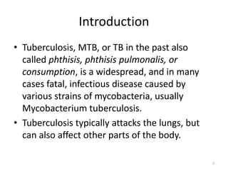 Introduction
• Tuberculosis, MTB, or TB in the past also
called phthisis, phthisis pulmonalis, or
consumption, is a widespread, and in many
cases fatal, infectious disease caused by
various strains of mycobacteria, usually
Mycobacterium tuberculosis.
• Tuberculosis typically attacks the lungs, but
can also affect other parts of the body.
2
 