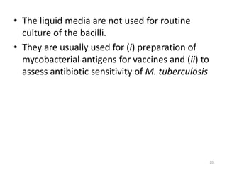 • The liquid media are not used for routine
culture of the bacilli.
• They are usually used for (i) preparation of
mycobacterial antigens for vaccines and (ii) to
assess antibiotic sensitivity of M. tuberculosis
20
 