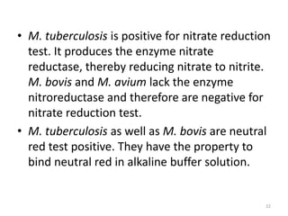 • M. tuberculosis is positive for nitrate reduction
test. It produces the enzyme nitrate
reductase, thereby reducing nitrate to nitrite.
M. bovis and M. avium lack the enzyme
nitroreductase and therefore are negative for
nitrate reduction test.
• M. tuberculosis as well as M. bovis are neutral
red test positive. They have the property to
bind neutral red in alkaline buffer solution.
22
 