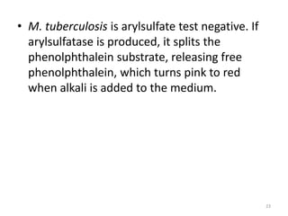 • M. tuberculosis is arylsulfate test negative. If
arylsulfatase is produced, it splits the
phenolphthalein substrate, releasing free
phenolphthalein, which turns pink to red
when alkali is added to the medium.
23
 