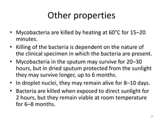 Other properties
• Mycobacteria are killed by heating at 60°C for 15–20
minutes.
• Killing of the bacteria is dependent on the nature of
the clinical specimen in which the bacteria are present.
• Mycobacteria in the sputum may survive for 20–30
hours, but in dried sputum protected from the sunlight
they may survive longer, up to 6 months.
• In droplet nuclei, they may remain alive for 8–10 days.
• Bacteria are killed when exposed to direct sunlight for
2 hours, but they remain viable at room temperature
for 6–8 months.
24
 