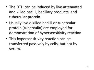 • The DTH can be induced by live attenuated
and killed bacilli, bacillary products, and
tubercular protein.
• Usually live o killed bacilli or tubercular
protein (tuberculin) are employed for
demonstration of hypersensitivity reaction
• This hypersensitivity reaction can be
transferred passively by cells, but not by
serum.
40
 