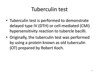 Tuberculin test
• Tuberculin test is performed to demonstrate
delayed type IV (DTH) or cell-mediated (CMI)
hypersensitivity reaction to tubercle bacilli.
• Originally, the tuberculin test was performed
by using a protein known as old tuberculin
(OT) prepared by Robert Koch.
41
 