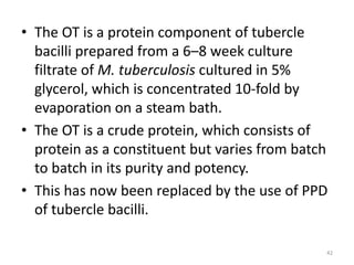 • The OT is a protein component of tubercle
bacilli prepared from a 6–8 week culture
filtrate of M. tuberculosis cultured in 5%
glycerol, which is concentrated 10-fold by
evaporation on a steam bath.
• The OT is a crude protein, which consists of
protein as a constituent but varies from batch
to batch in its purity and potency.
• This has now been replaced by the use of PPD
of tubercle bacilli.
42
 