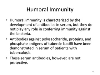 Humoral Immunity
• Humoral immunity is characterized by the
development of antibodies in serum, but they do
not play any role in conferring immunity against
the bacteria.
• Antibodies against polysaccharide, proteins, and
phosphate antigens of tubercle bacilli have been
demonstrated in serum of patients with
tuberculosis.
• These serum antibodies, however, are not
protective.
43
 