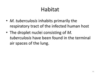 Habitat
• M. tuberculosis inhabits primarily the
respiratory tract of the infected human host
• The droplet nuclei consisting of M.
tuberculosis have been found in the terminal
air spaces of the lung.
44
 