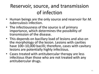 Reservoir, source, and transmission
of infection
• Human beings are the only source and reservoir for M.
tuberculosis infection.
• The infectiousness of the source is of primary
importance, which determines the possibility of
transmission of the disease.
• This depends on bacillary load of lesions and also on
the morphology of the lesion. Lesions with cavities
have 100–10,000 bacilli; therefore, cases with cavitary
lesions are potentially highly infectious.
• Cases treated with antitubercular therapy are less
infectious than those who are not treated with any
antitubercular drugs.
45
 