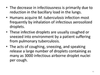 • The decrease in infectiousness is primarily due to
reduction in the bacillary load in the lungs.
• Humans acquire M. tuberculosis infection most
frequently by inhalation of infectious aerosolized
droplets.
• These infective droplets are usually coughed or
sneezed into environment by a patient suffering
from pulmonary tuberculosis.
• The acts of coughing, sneezing, and speaking
release a large number of droplets containing as
many as 3000 infectious airborne droplet nuclei
per cough.
46
 