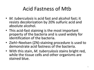 Acid Fastness of Mtb
• M. tuberculosis is acid fast and alcohol fast; it
resists decolorization by 20% sulfuric acid and
absolute alcohol.
• This acid-fast staining is the most important
property of the bacteria and is used widely for
identification of the bacteria.
• Ziehl–Neelsen (ZN)-staining procedure is used to
demonstrate acid fastness of the bacteria.
• With this stain, M. tuberculosis stains bright red,
while the tissue cells and other organisms are
stained blue.
9
 
